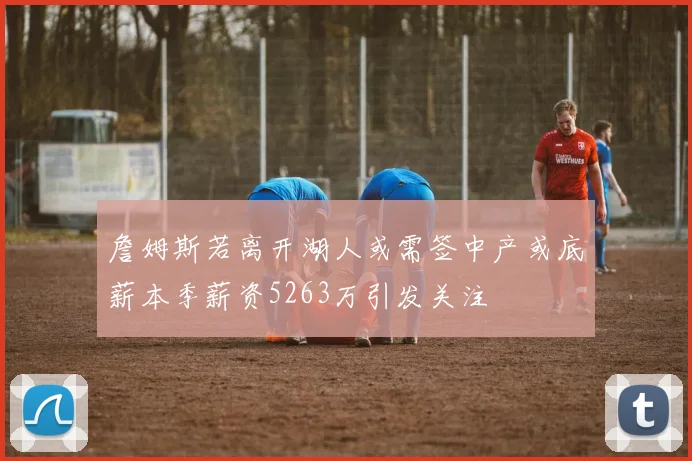 詹姆斯若离开湖人或需签中产或底薪本季薪资5263万引发关注
