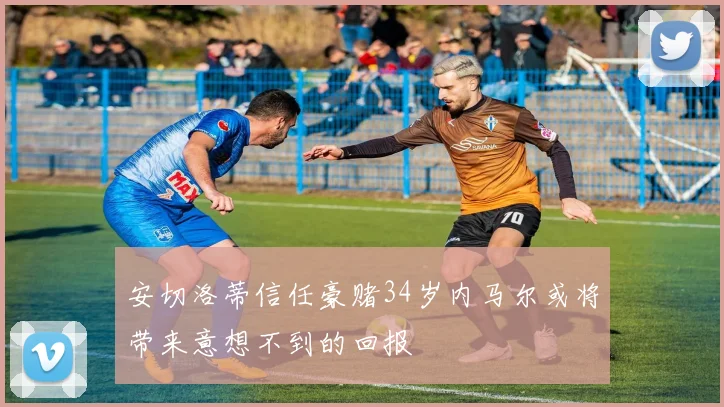 安切洛蒂信任豪赌34岁内马尔或将带来意想不到的回报