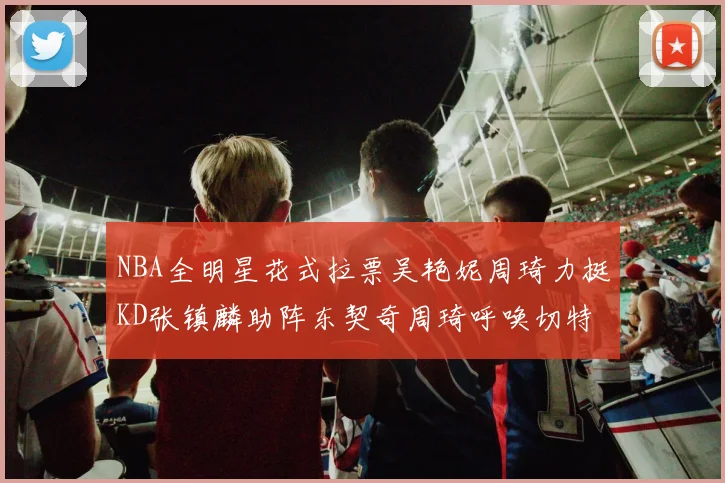 NBA全明星花式拉票吴艳妮周琦力挺KD张镇麟助阵东契奇周琦呼唤切特共襄盛举
