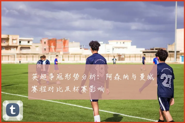 英超争冠形势分析：阿森纳与曼城赛程对比及杯赛影响