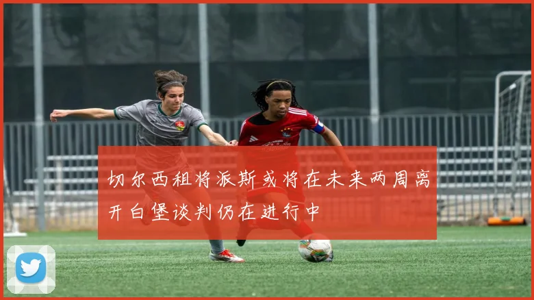 切尔西租将派斯或将在未来两周离开白堡谈判仍在进行中