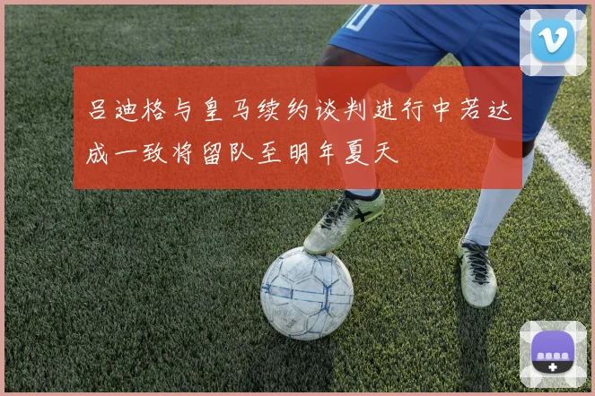 吕迪格与皇马续约谈判进行中若达成一致将留队至明年夏天
