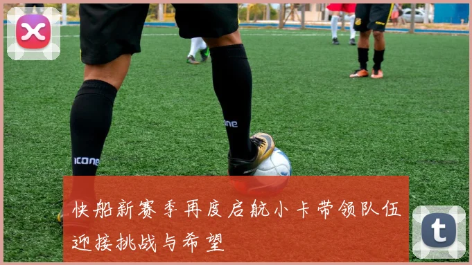 快船新赛季再度启航小卡带领队伍迎接挑战与希望