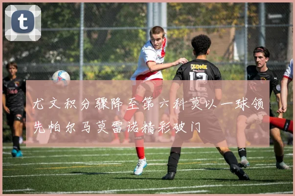 尤文积分骤降至第六科莫以一球领先帕尔马莫雷诺精彩破门