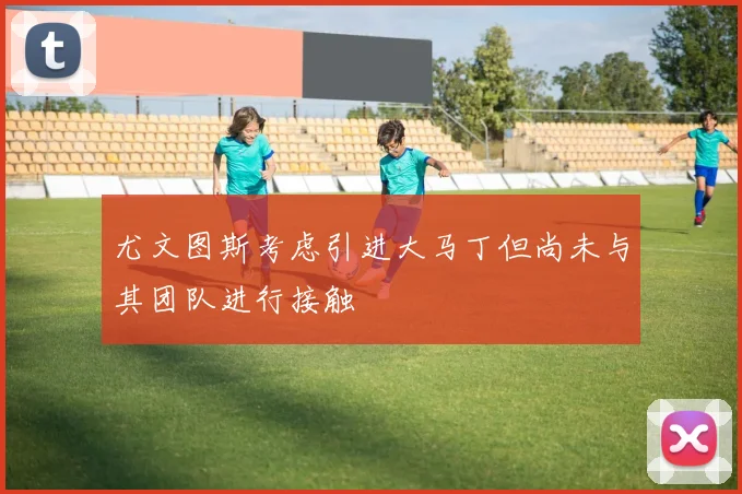 尤文图斯考虑引进大马丁但尚未与其团队进行接触