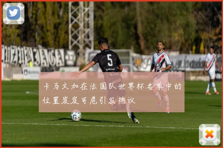 卡马文加在法国队世界杯名单中的位置岌岌可危引发热议