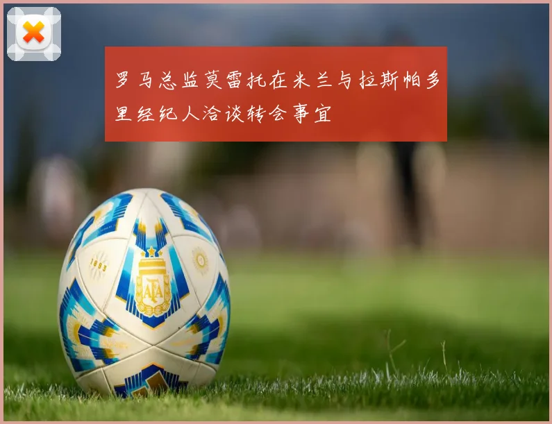 罗马总监莫雷托在米兰与拉斯帕多里经纪人洽谈转会事宜