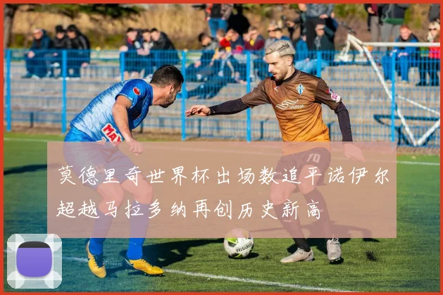 莫德里奇世界杯出场数追平诺伊尔超越马拉多纳再创历史新高